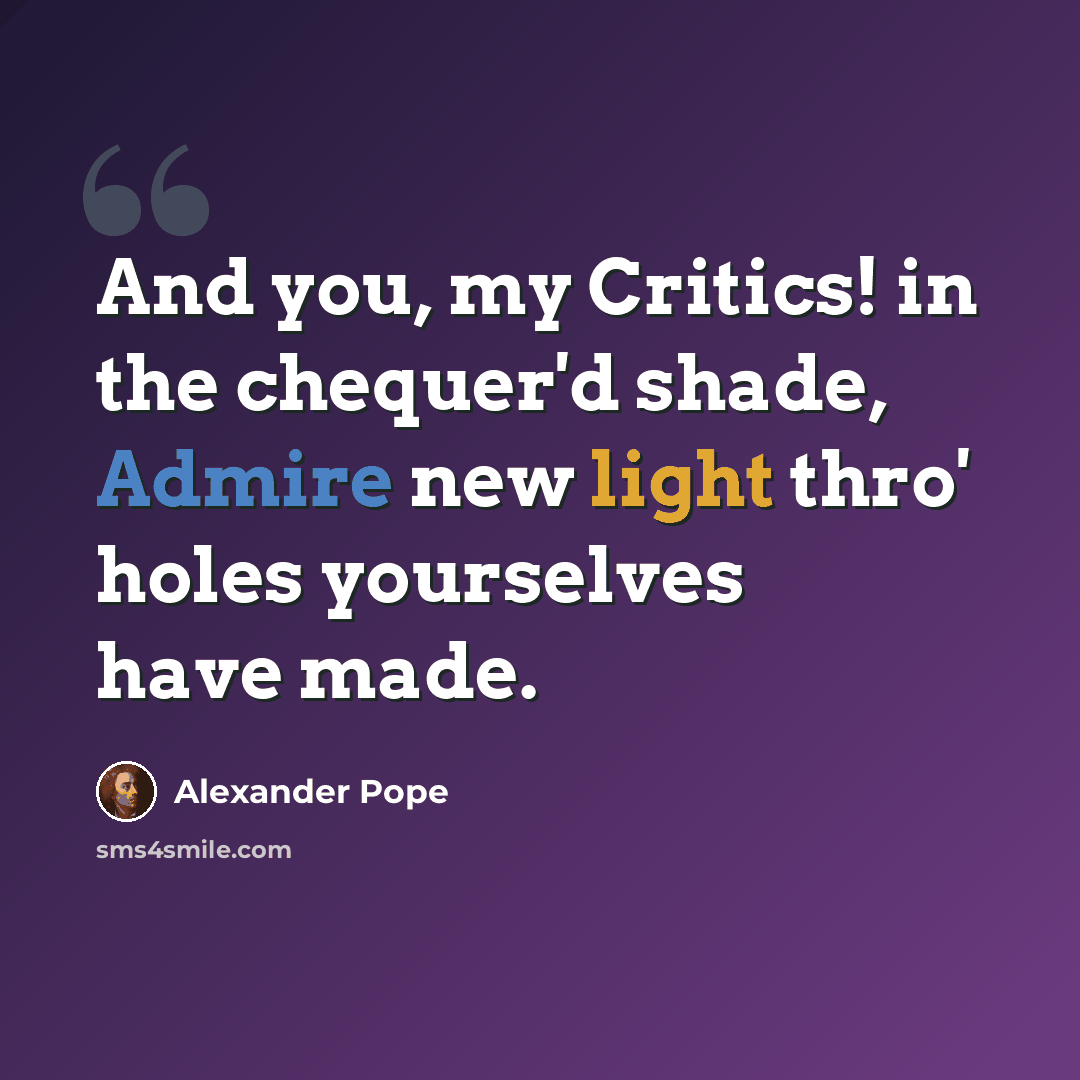 “And you, my Critics! in the chequer'd shade, Admire new light thro' holes yourselves have made.” quote by Alexander Pope