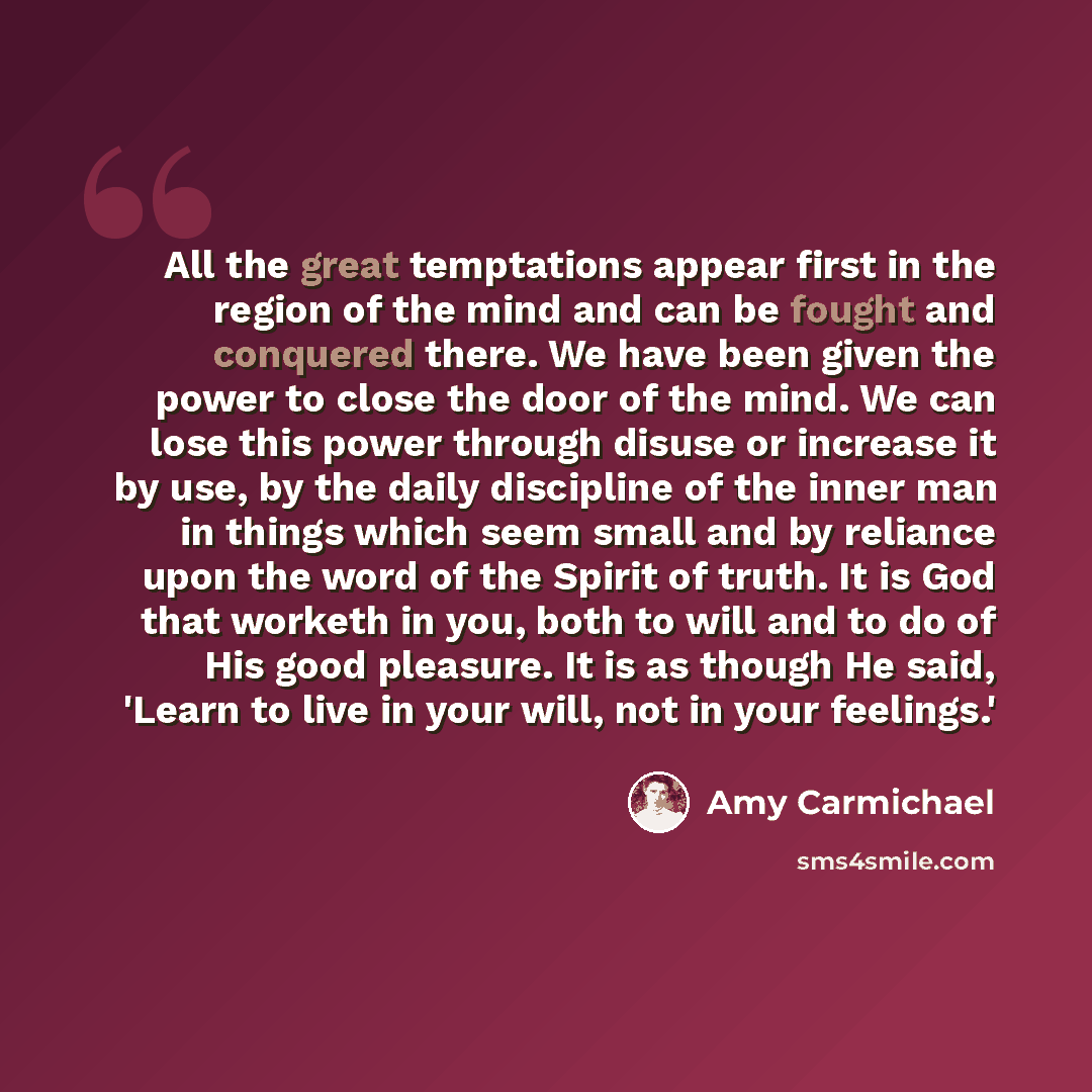 “All the great temptations appear first in the region of the mind and can be fought and conquered there. We have been given the power to close the door of the mind. We can lose this power through disuse or increase it by use, by the daily discipline of the inner man in things which seem small and…” quote by Amy Carmichael