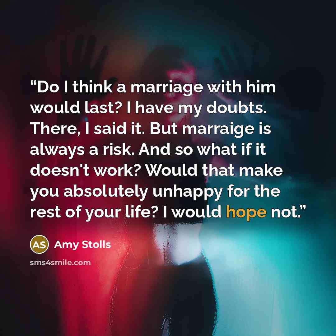 “Do I think a marriage with him would last? I have my doubts. There, I said it. But marraige is always a risk. And so what if it doesn't work? Would that make you absolutely unhappy for the rest of your life? I would hope not.” quote by Amy Stolls