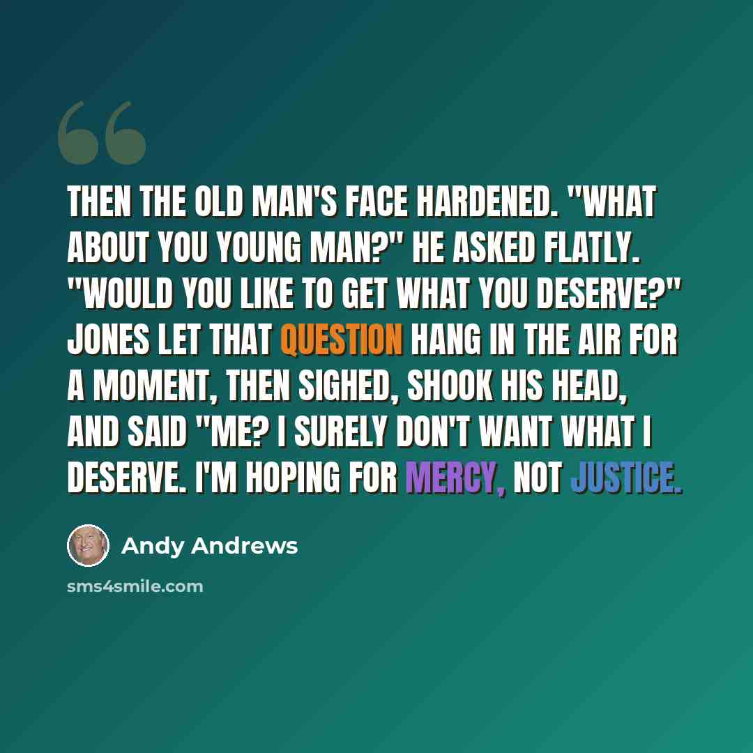 “Then the old man's face hardened. "What about you young man?" he asked flatly. "Would you like to get what you deserve?" Jones let that question hang in the air for a moment, then sighed, shook his head, and said "Me? I surely don't want what I deserve. I'm hoping for mercy, not justice.” quote by Andy Andrews