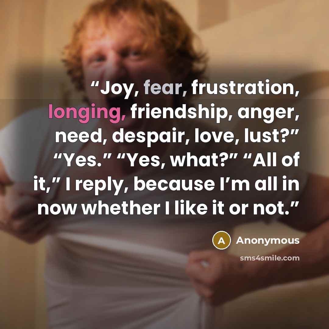 “Joy, fear, frustration, longing, friendship, anger, need, despair, love, lust?” “Yes.” “Yes, what?” “All of it,” I reply, because I’m all in now whether I like it or not.” quote by Anonymous