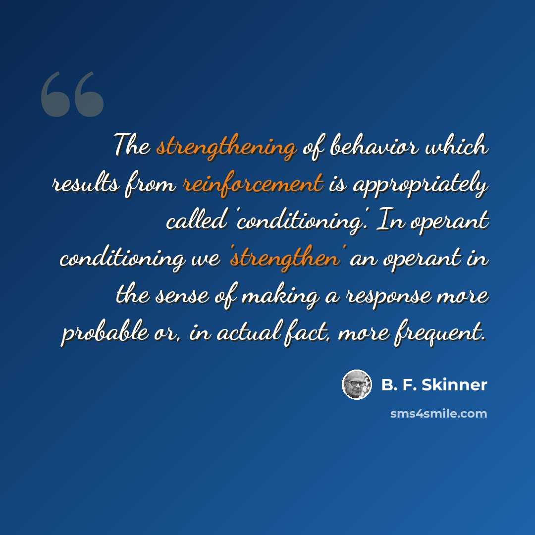 “The strengthening of behavior which results from reinforcement is appropriately called 'conditioning'. In operant conditioning we 'strengthen' an operant in the sense of making a response more probable or, in actual fact, more frequent.” quote by B. F. Skinner