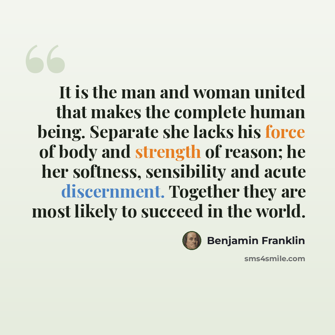 “It is the man and woman united that makes the complete human being. Separate she lacks his force of body and strength of reason; he her softness, sensibility and acute discernment. Together they are most likely to succeed in the world.” quote by Benjamin Franklin