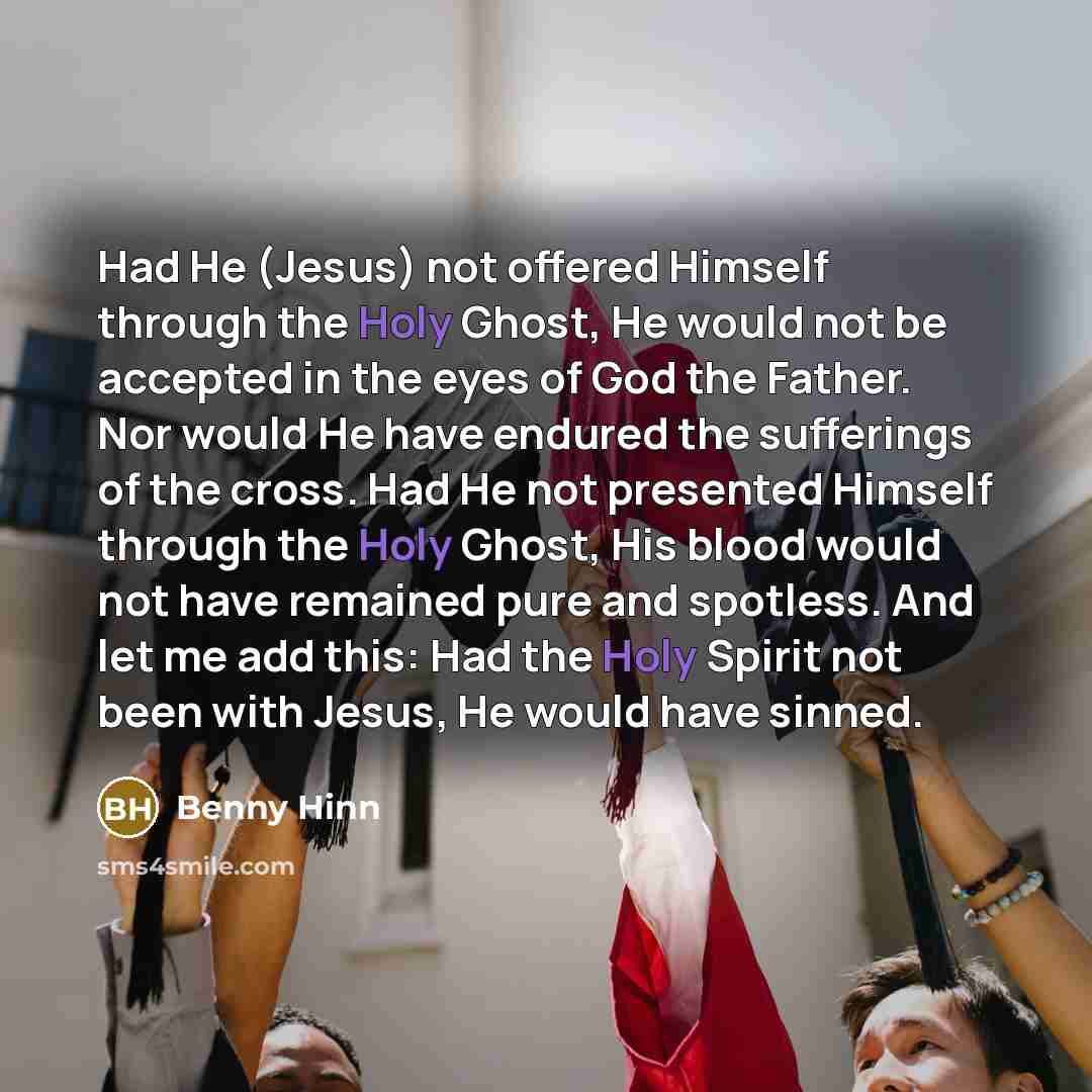 “Had He (Jesus) not offered Himself through the Holy Ghost, He would not be accepted in the eyes of God the Father. Nor would He have endured the sufferings of the cross. Had He not presented Himself through the Holy Ghost, His blood would not have remained pure and spotless. And let me add this…” quote by Benny Hinn
