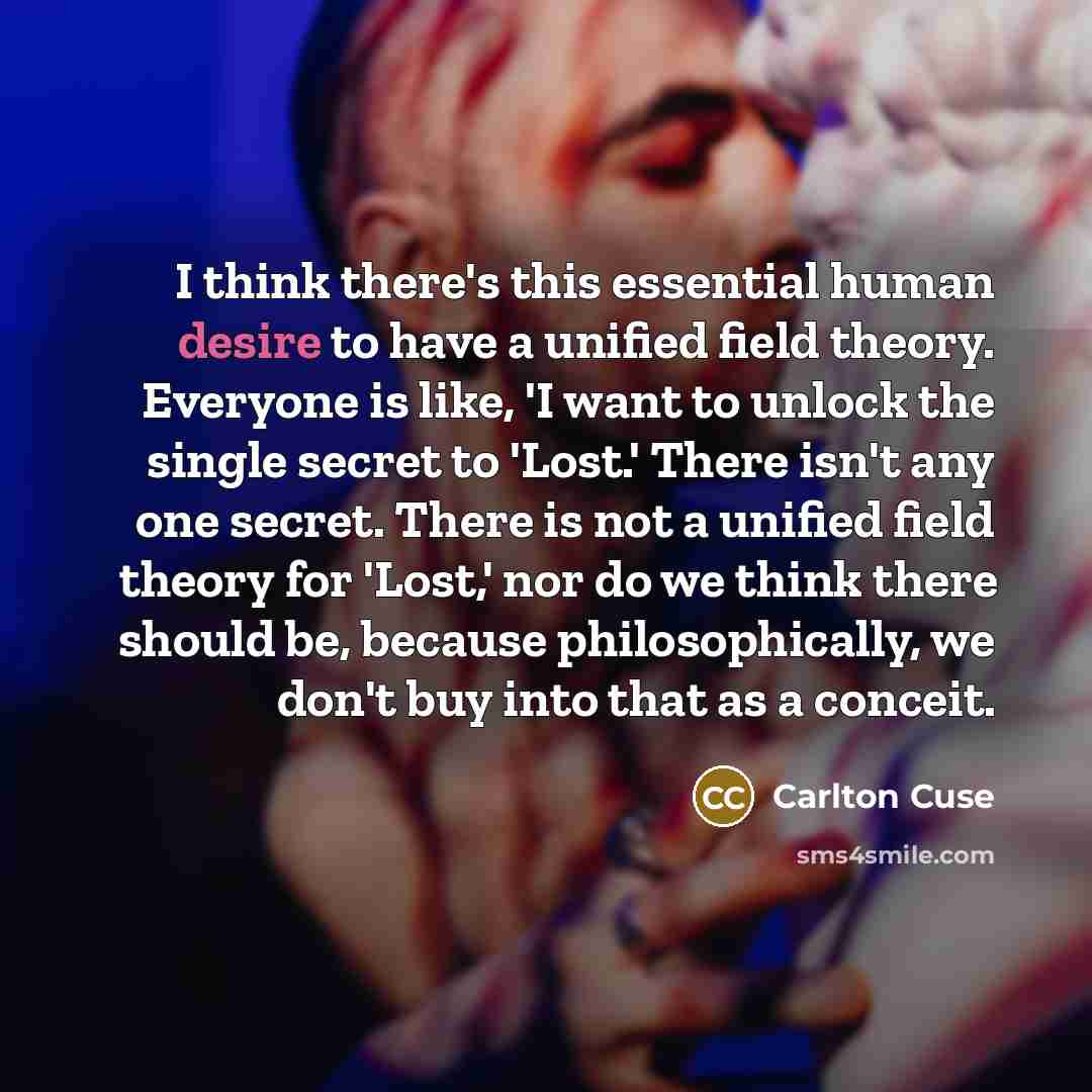 “I think there's this essential human desire to have a unified field theory. Everyone is like, 'I want to unlock the single secret to 'Lost.' There isn't any one secret. There is not a unified field theory for 'Lost,' nor do we think there should be, because philosophically, we don't buy into that…” quote by Carlton Cuse