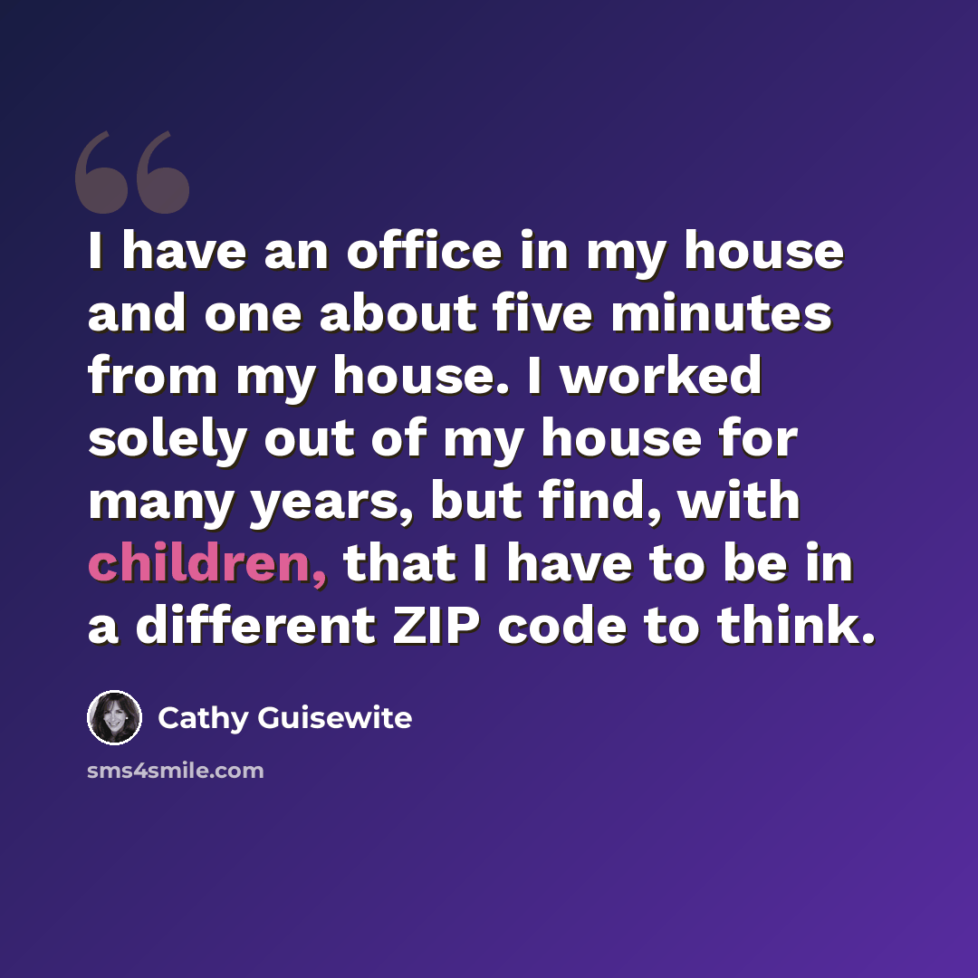 “I have an office in my house and one about five minutes from my house. I worked solely out of my house for many years, but find, with children, that I have to be in a different ZIP code to think.” quote by Cathy Guisewite