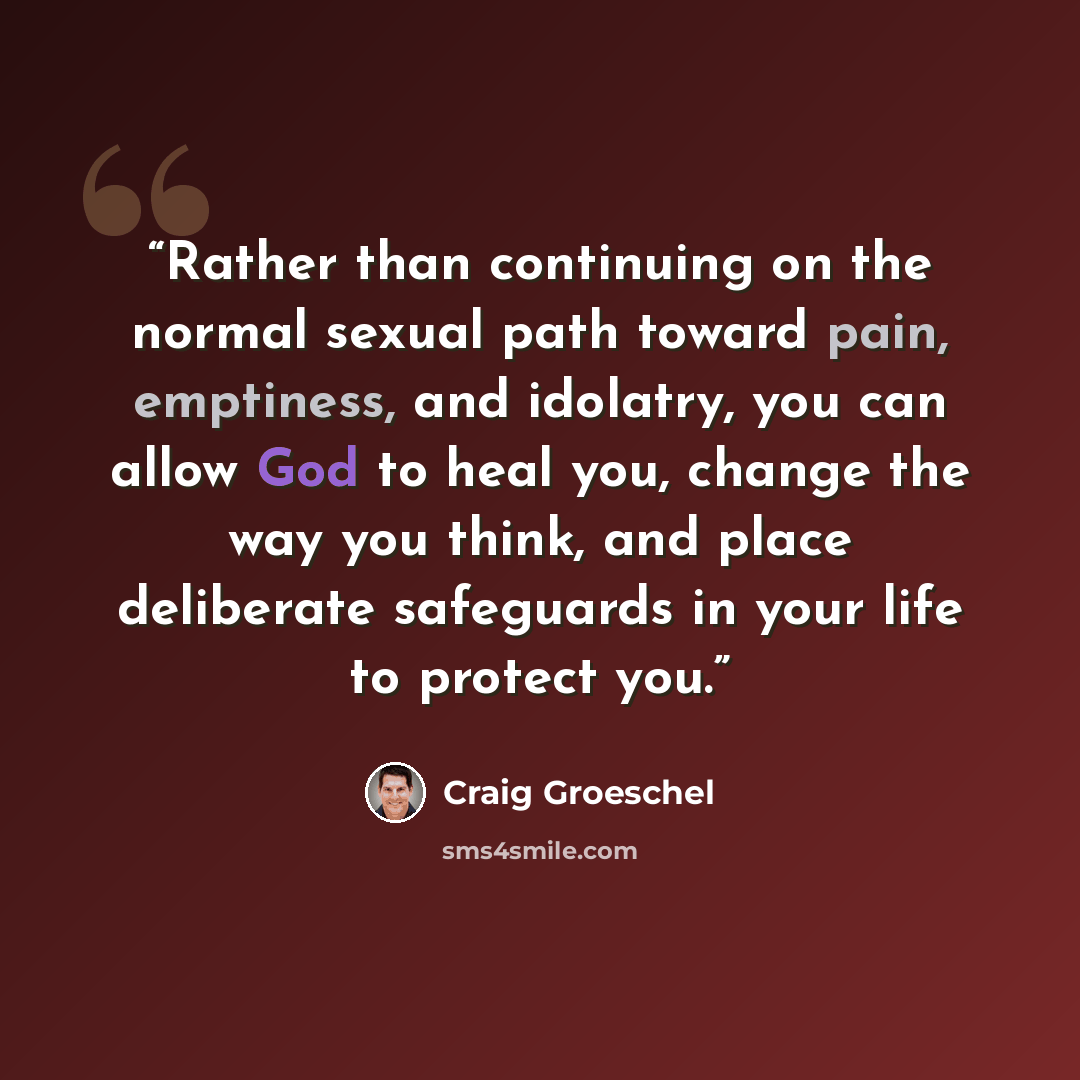 “Rather than continuing on the normal sexual path toward pain, emptiness, and idolatry, you can allow God to heal you, change the way you think, and place deliberate safeguards in your life to protect you.” quote by Craig Groeschel