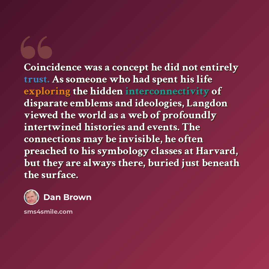 “Coincidence was a concept he did not entirely trust. As someone who had spent his life exploring the hidden interconnectivity of disparate emblems and ideologies, Langdon viewed the world as a web of profoundly intertwined histories and events. The connections may be invisible, he often preached…” quote by Dan Brown