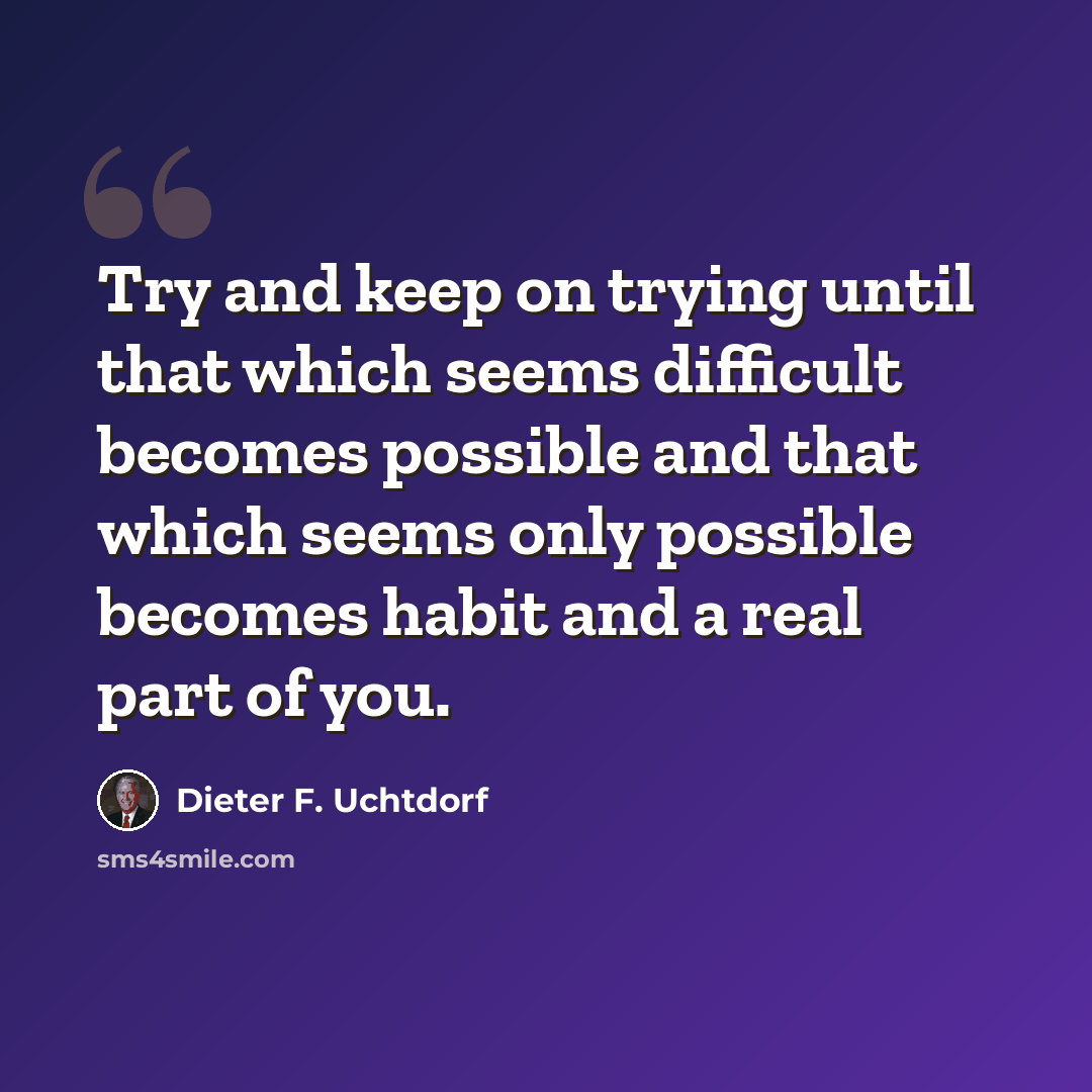 “Try and keep on trying until that which seems difficult becomes possible and that which seems only possible becomes habit and a real part of you.” quote by Dieter F. Uchtdorf