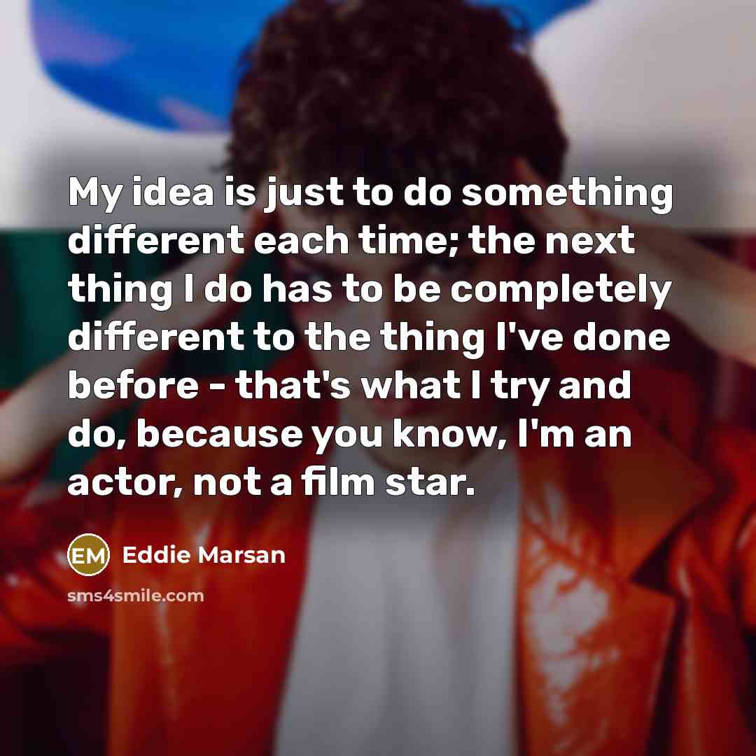 “My idea is just to do something different each time; the next thing I do has to be completely different to the thing I've done before - that's what I try and do, because you know, I'm an actor, not a film star.” quote by Eddie Marsan