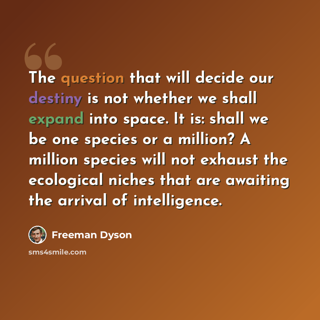 “The question that will decide our destiny is not whether we shall expand into space. It is: shall we be one species or a million? A million species will not exhaust the ecological niches that are awaiting the arrival of intelligence.” quote by Freeman Dyson