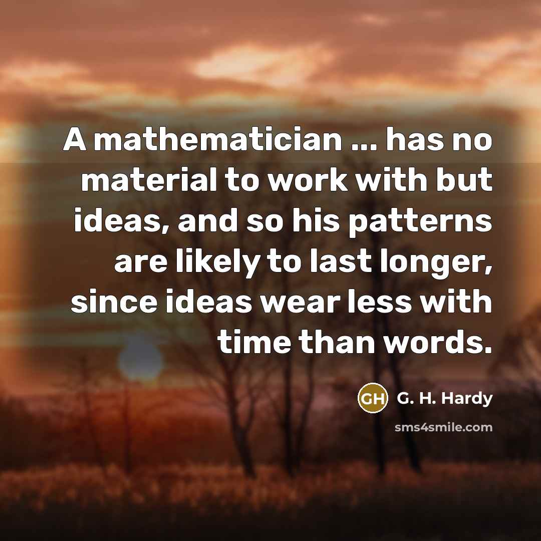 “A mathematician ... has no material to work with but ideas, and so his patterns are likely to last longer, since ideas wear less with time than words.” quote by G. H. Hardy