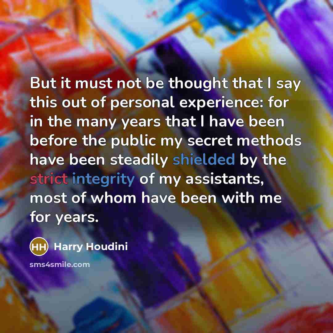 “But it must not be thought that I say this out of personal experience: for in the many years that I have been before the public my secret methods have been steadily shielded by the strict integrity of my assistants, most of whom have been with me for years.” quote by Harry Houdini