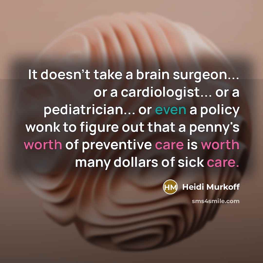 “It doesn't take a brain surgeon... or a cardiologist... or a pediatrician... or even a policy wonk to figure out that a penny's worth of preventive care is worth many dollars of sick care.” quote by Heidi Murkoff