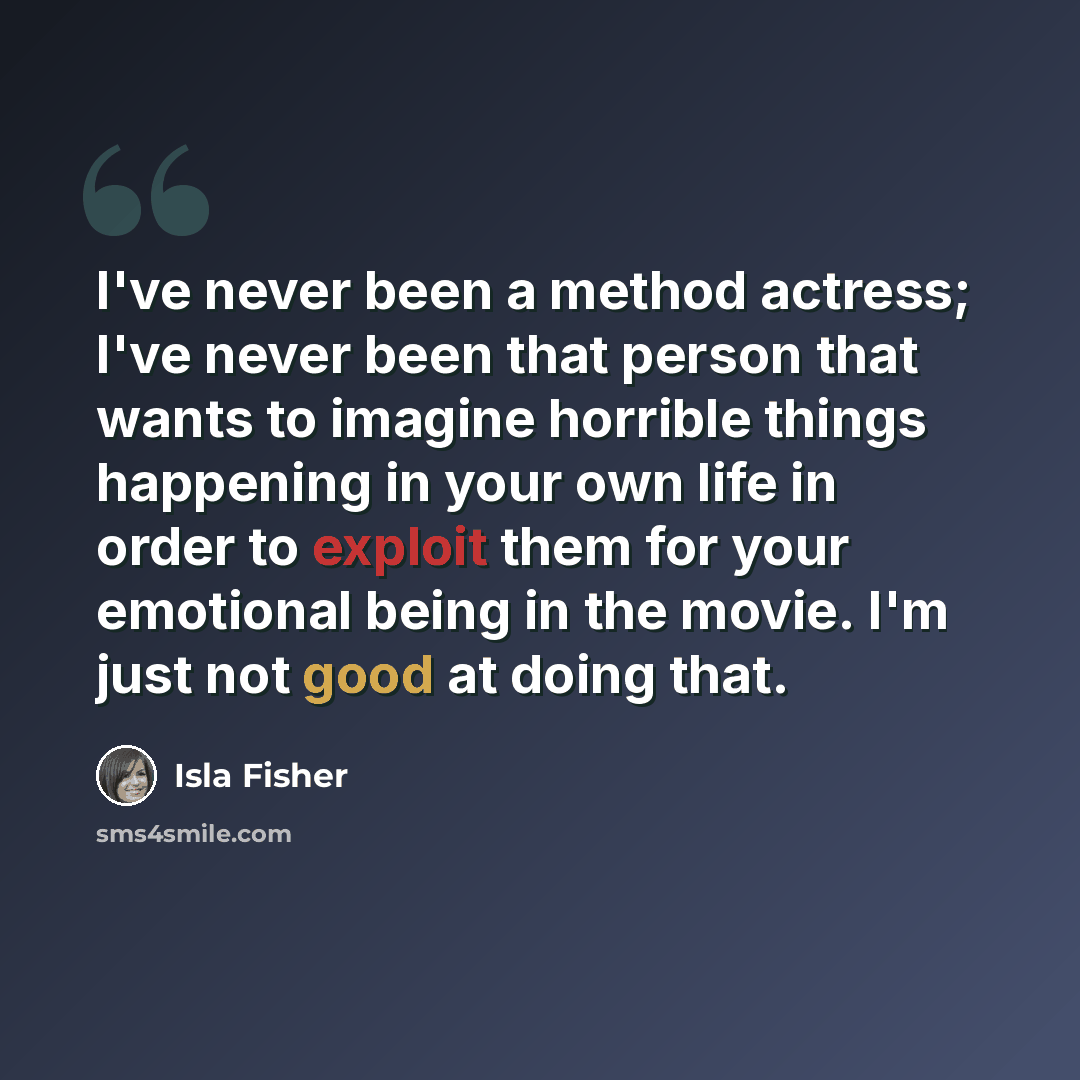 “I've never been a method actress; I've never been that person that wants to imagine horrible things happening in your own life in order to exploit them for your emotional being in the movie. I'm just not good at doing that.” quote by Isla Fisher