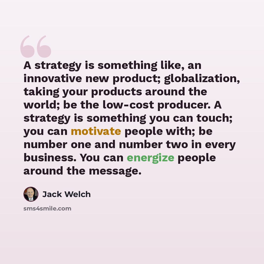 “A strategy is something like, an innovative new product; globalization, taking your products around the world; be the low-cost producer. A strategy is something you can touch; you can motivate people with; be number one and number two in every business. You can energize people around the message.” quote by Jack Welch