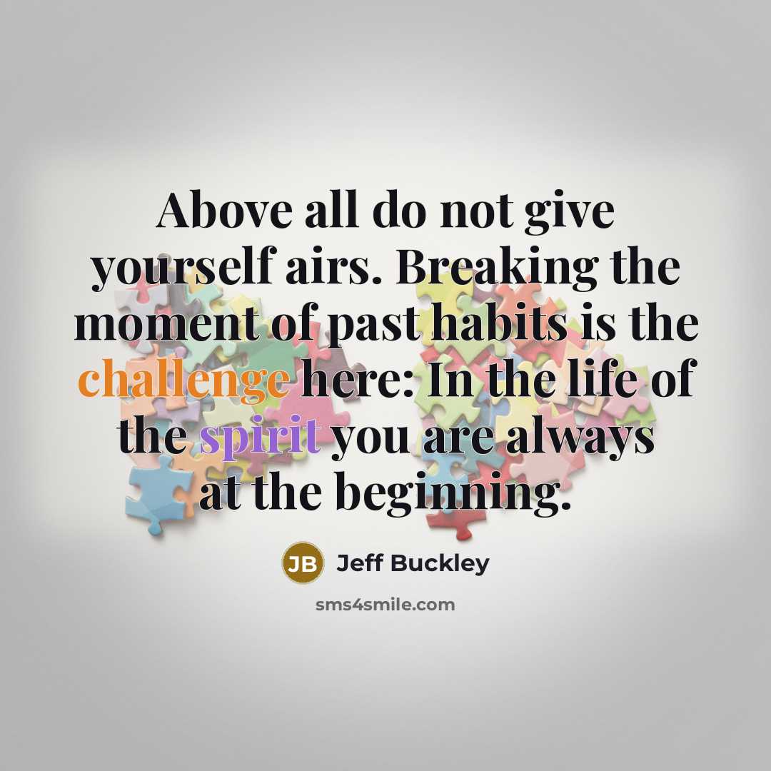 “Above all do not give yourself airs. Breaking the moment of past habits is the challenge here: In the life of the spirit you are always at the beginning.” quote by Jeff Buckley