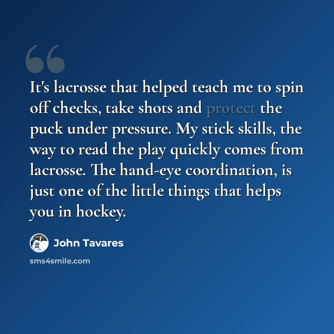 “It's lacrosse that helped teach me to spin off checks, take shots and protect the puck under pressure. My stick skills, the way to read the play quickly comes from lacrosse. The hand-eye coordination, is just one of the little things that helps you in hockey.” quote by John Tavares