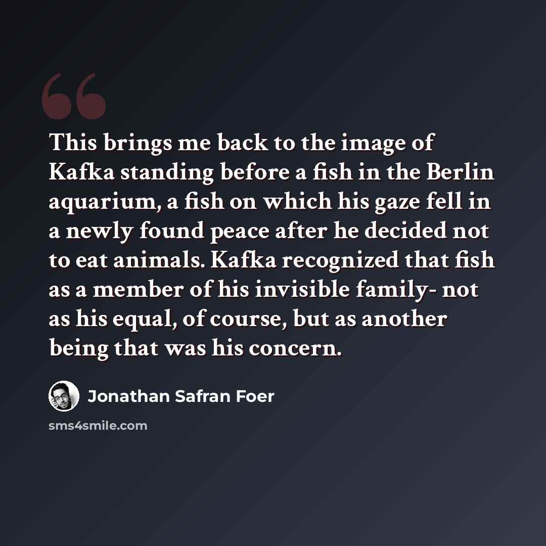 “This brings me back to the image of Kafka standing before a fish in the Berlin aquarium, a fish on which his gaze fell in a newly found peace after he decided not to eat animals. Kafka recognized that fish as a member of his invisible family- not as his equal, of course, but as another being that…” quote by Jonathan Safran Foer