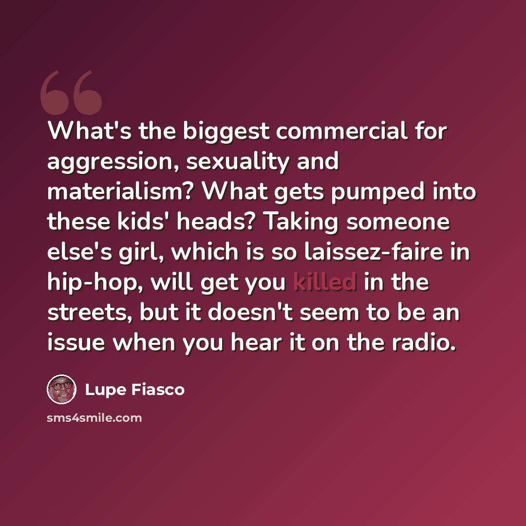 “What's the biggest commercial for aggression, sexuality and materialism? What gets pumped into these kids' heads? Taking someone else's girl, which is so laissez-faire in hip-hop, will get you killed in the streets, but it doesn't seem to be an issue when you hear it on the radio.” quote by Lupe Fiasco