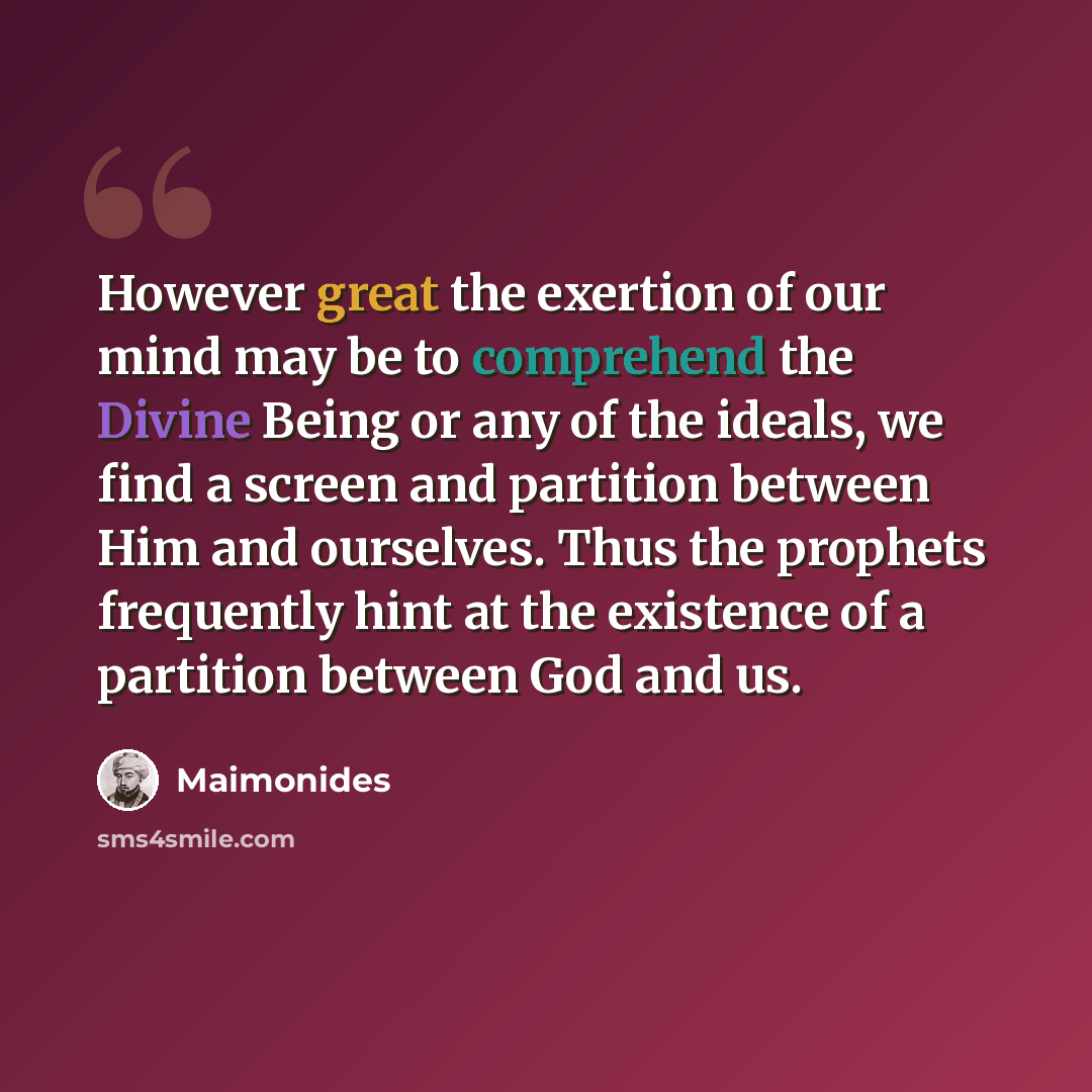 “However great the exertion of our mind may be to comprehend the Divine Being or any of the ideals, we find a screen and partition between Him and ourselves. Thus the prophets frequently hint at the existence of a partition between God and us.” quote by Maimonides
