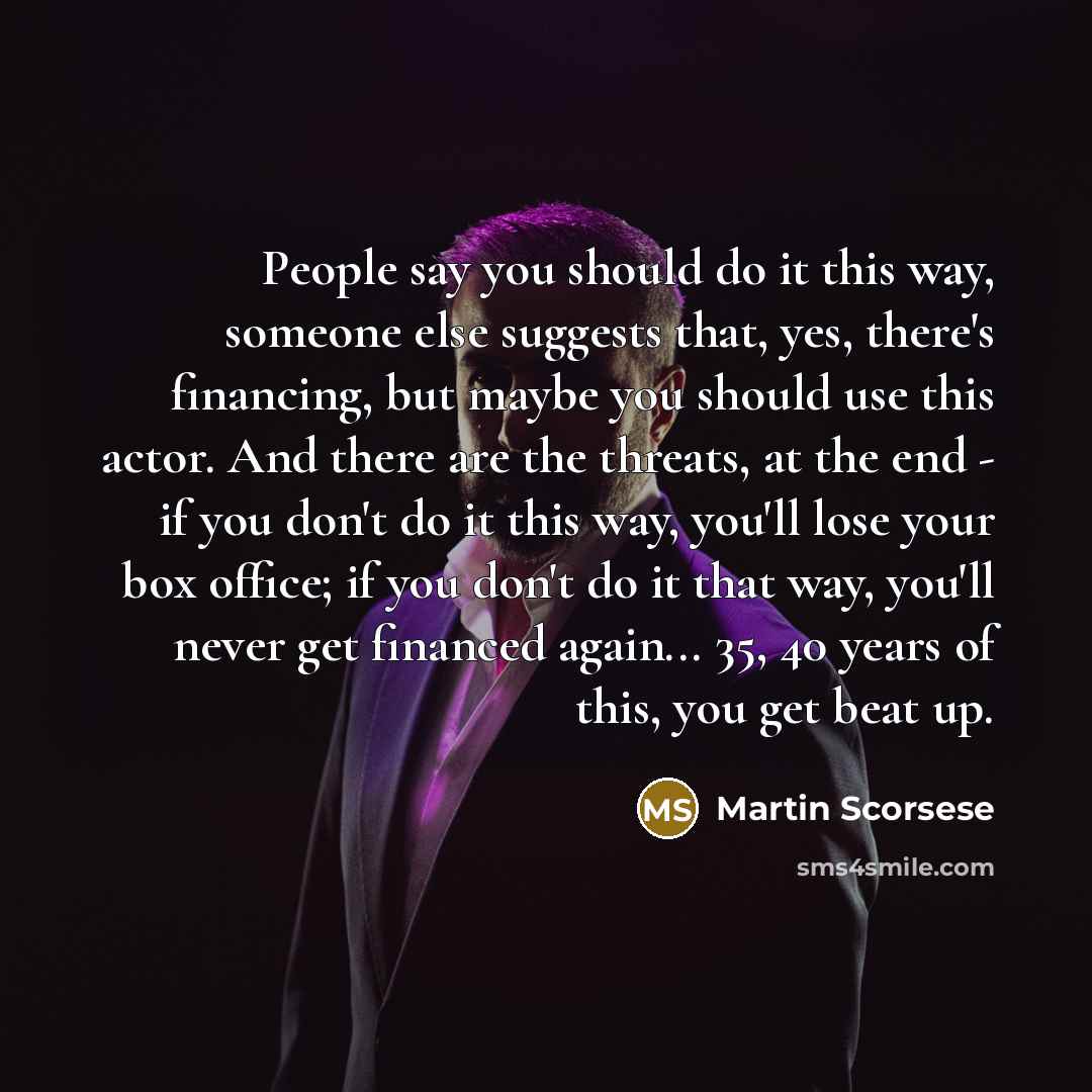 “People say you should do it this way, someone else suggests that, yes, there's financing, but maybe you should use this actor. And there are the threats, at the end - if you don't do it this way, you'll lose your box office; if you don't do it that way, you'll never get financed again... 35, 40…” quote by Martin Scorsese