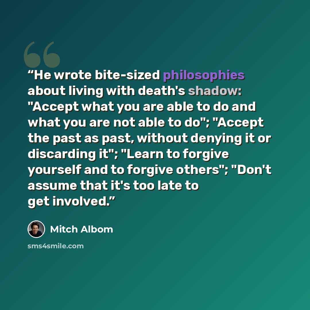 “He wrote bite-sized philosophies about living with death's shadow: "Accept what you are able to do and what you are not able to do"; "Accept the past as past, without denying it or discarding it"; "Learn to forgive yourself and to forgive others"; "Don't assume that it's too late to get involved.” quote by Mitch Albom