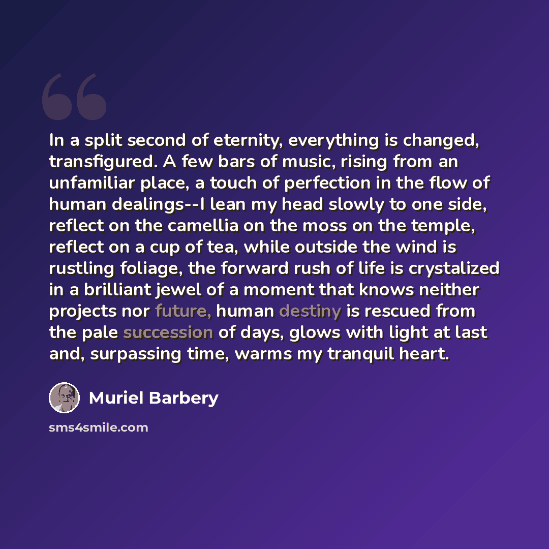 “In a split second of eternity, everything is changed, transfigured. A few bars of music, rising from an unfamiliar place, a touch of perfection in the flow of human dealings--I lean my head slowly to one side, reflect on the camellia on the moss on the temple, reflect on a cup of tea, while…” quote by Muriel Barbery