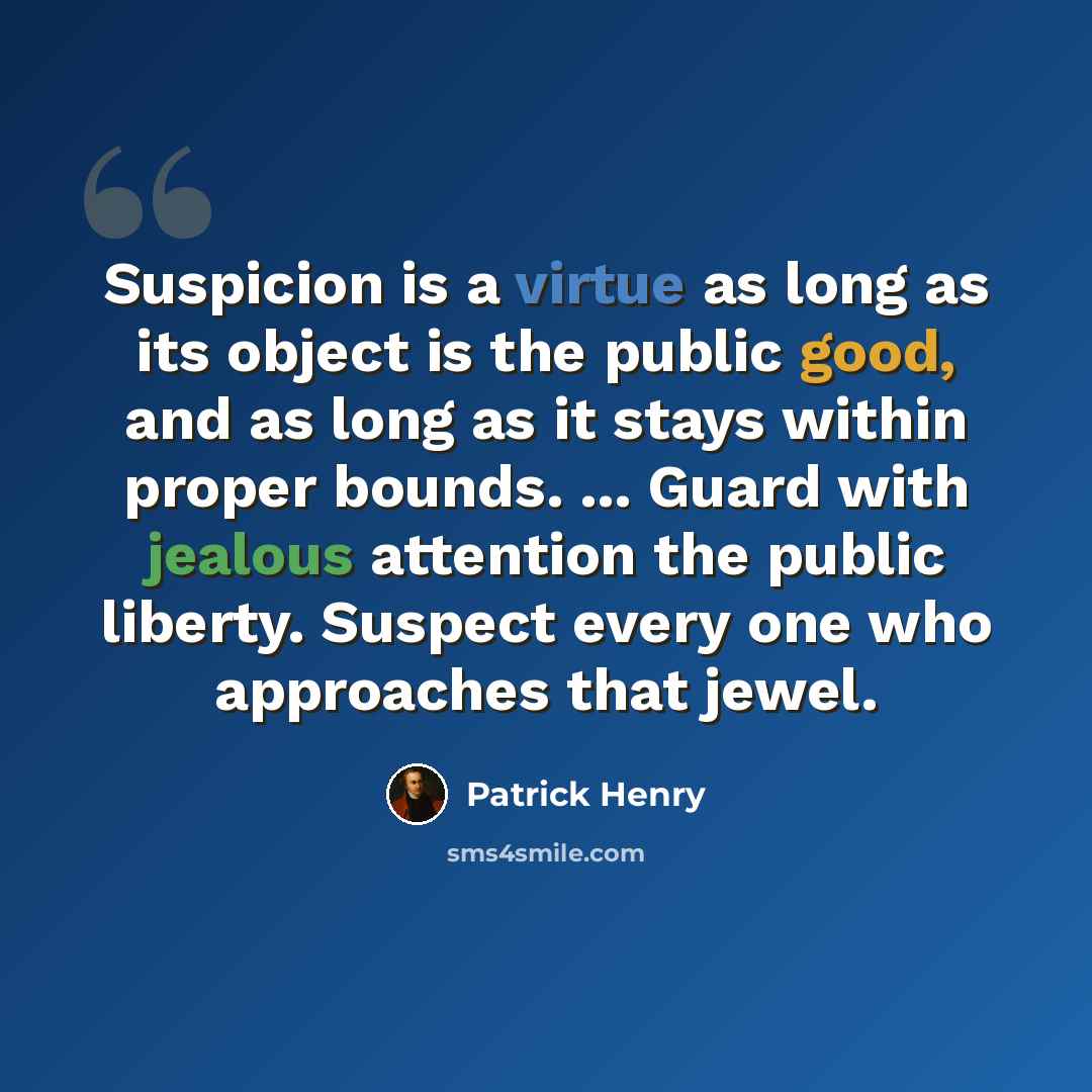 “Suspicion is a virtue as long as its object is the public good, and as long as it stays within proper bounds. ... Guard with jealous attention the public liberty. Suspect every one who approaches that jewel.” quote by Patrick Henry