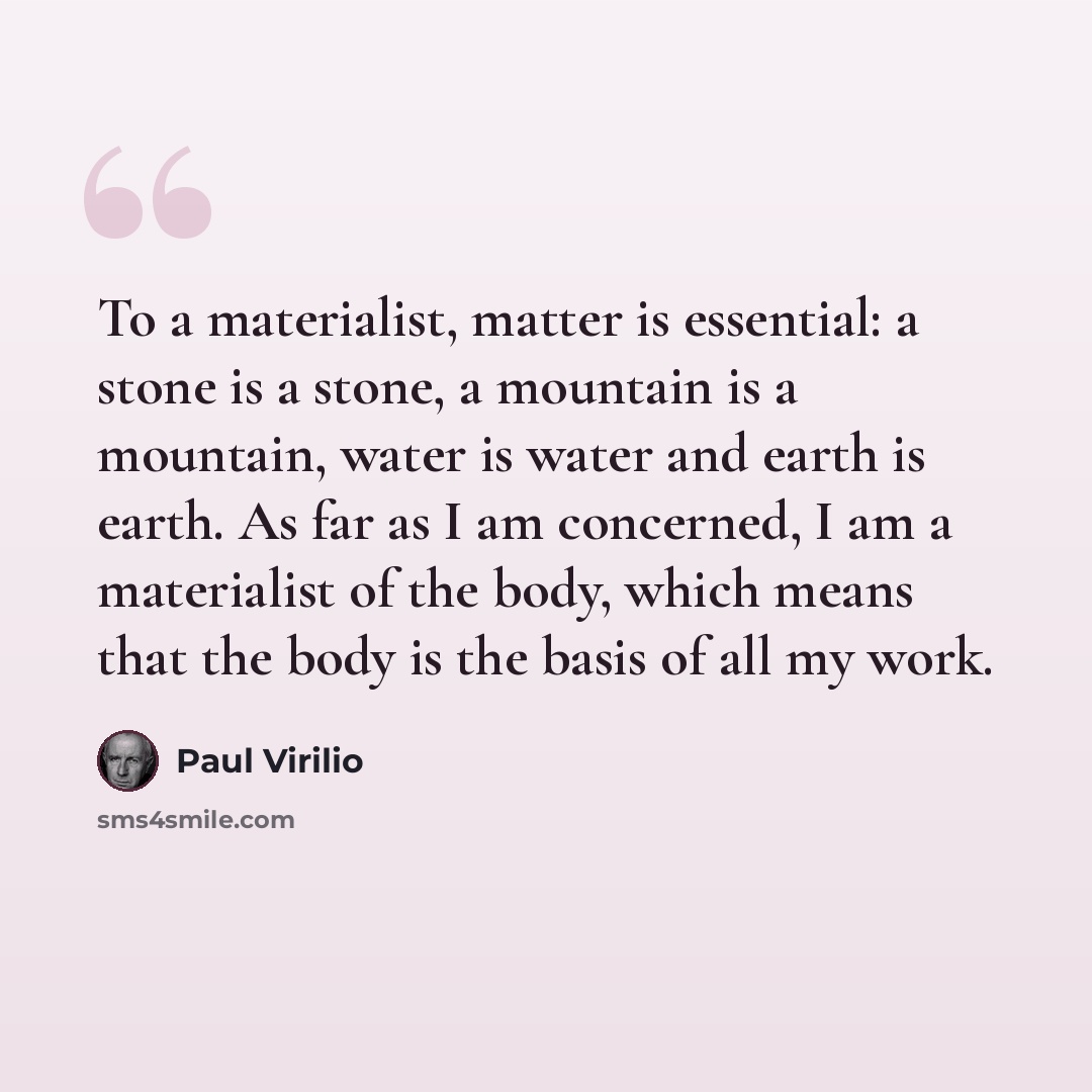 “To a materialist, matter is essential: a stone is a stone, a mountain is a mountain, water is water and earth is earth. As far as I am concerned, I am a materialist of the body, which means that the body is the basis of all my work.” quote by Paul Virilio