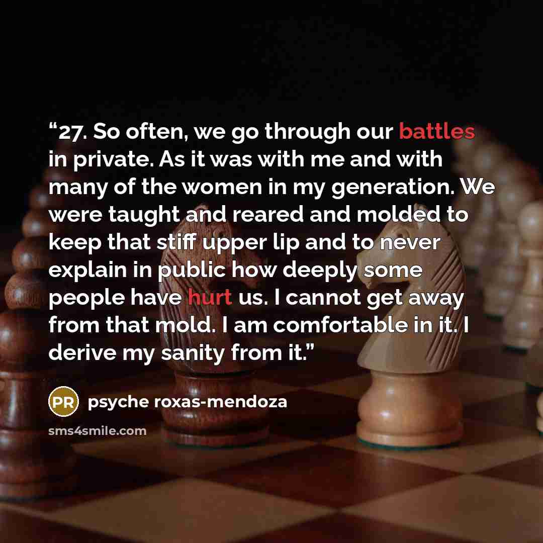 “27. So often, we go through our battles in private. As it was with me and with many of the women in my generation. We were taught and reared and molded to keep that stiff upper lip and to never explain in public how deeply some people have hurt us. I cannot get away from that mold. I am…” quote by psyche roxas-mendoza