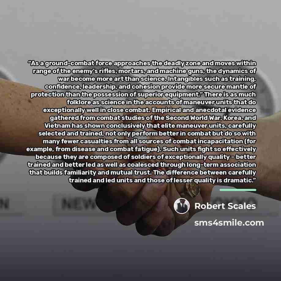 “As a ground-combat force approaches the deadly zone and moves within range of the enemy’s rifles, mortars, and machine guns, the dynamics of war become more art than science. Intangibles such as training, confidence, leadership, and cohesion provide more secure mantle of protection than the…” quote by Robert Scales