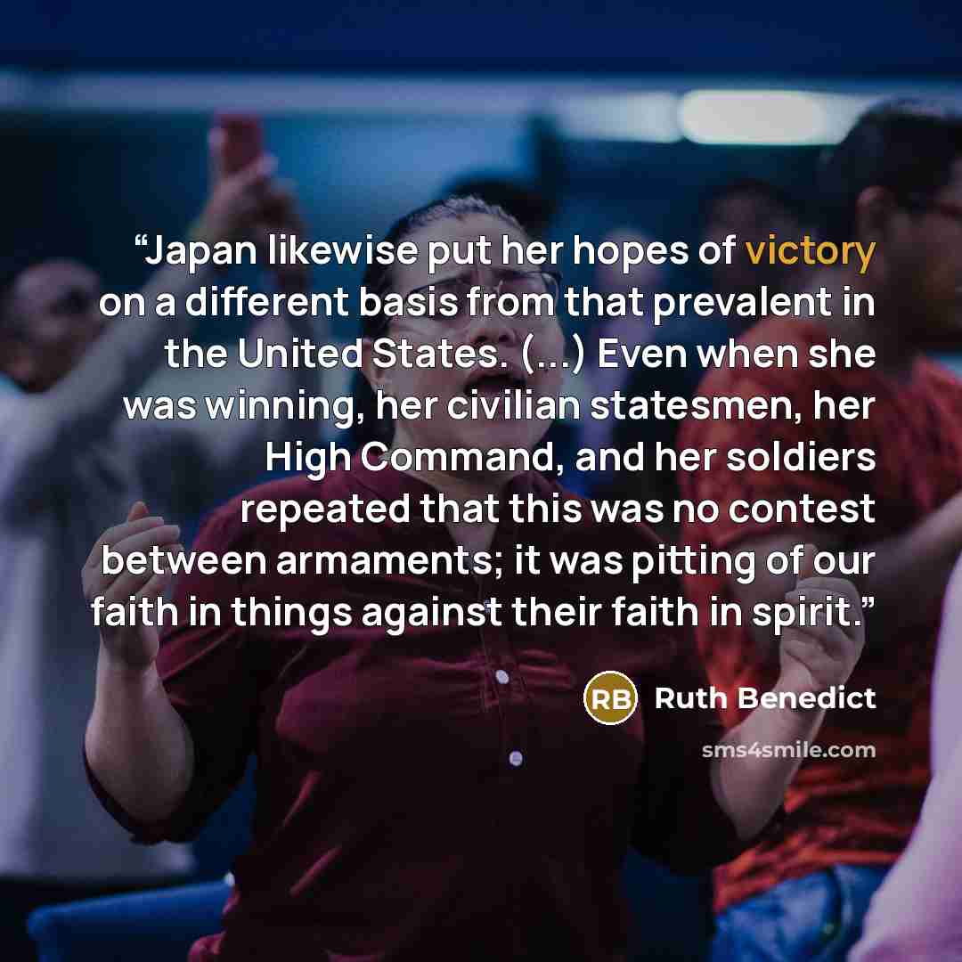 “Japan likewise put her hopes of victory on a different basis from that prevalent in the United States. (...) Even when she was winning, her civilian statesmen, her High Command, and her soldiers repeated that this was no contest between armaments; it was pitting of our faith in things against…” quote by Ruth Benedict