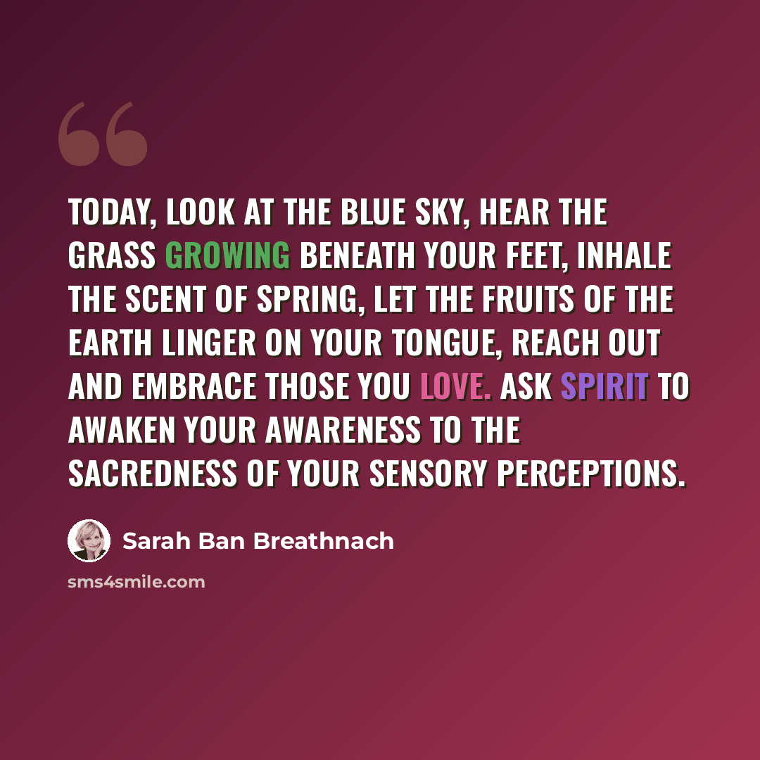 “Today, look at the blue sky, hear the grass growing beneath your feet, inhale the scent of spring, let the fruits of the earth linger on your tongue, reach out and embrace those you love. Ask Spirit to awaken your awareness to the sacredness of your sensory perceptions.” quote by Sarah Ban Breathnach