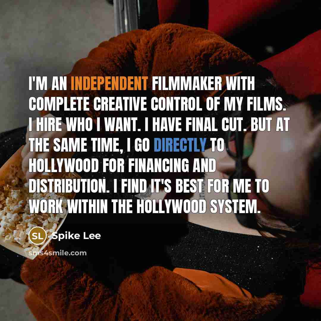 “I'm an independent filmmaker with complete creative control of my films. I hire who I want. I have final cut. But at the same time, I go directly to Hollywood for financing and distribution. I find it's best for me to work within the Hollywood system.” quote by Spike Lee