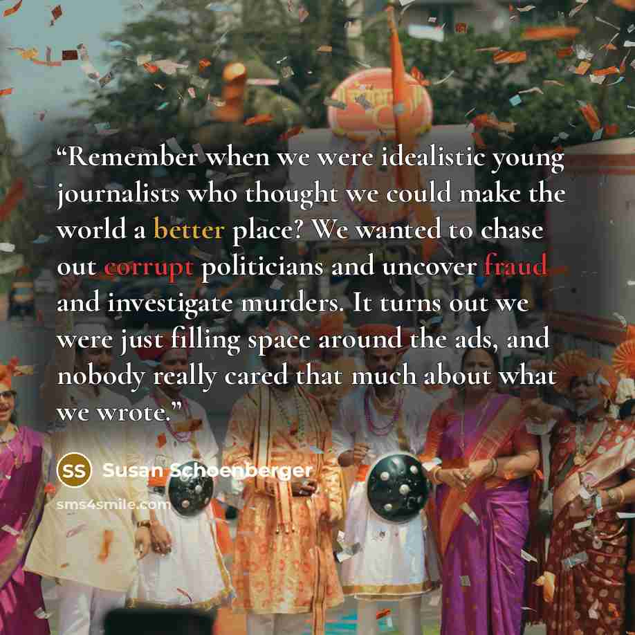 “Remember when we were idealistic young journalists who thought we could make the world a better place? We wanted to chase out corrupt politicians and uncover fraud and investigate murders. It turns out we were just filling space around the ads, and nobody really cared that much about what we wrote.” quote by Susan Schoenberger