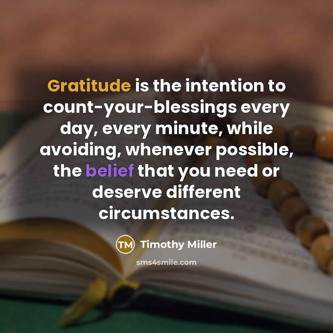 “Gratitude is the intention to count-your-blessings every day, every minute, while avoiding, whenever possible, the belief that you need or deserve different circumstances.” quote by Timothy Miller