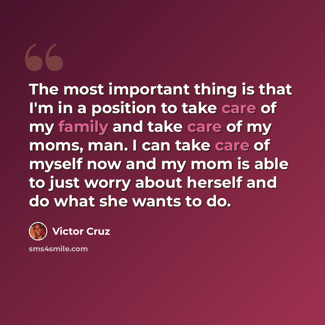 “The most important thing is that I'm in a position to take care of my family and take care of my moms, man. I can take care of myself now and my mom is able to just worry about herself and do what she wants to do.” quote by Victor Cruz