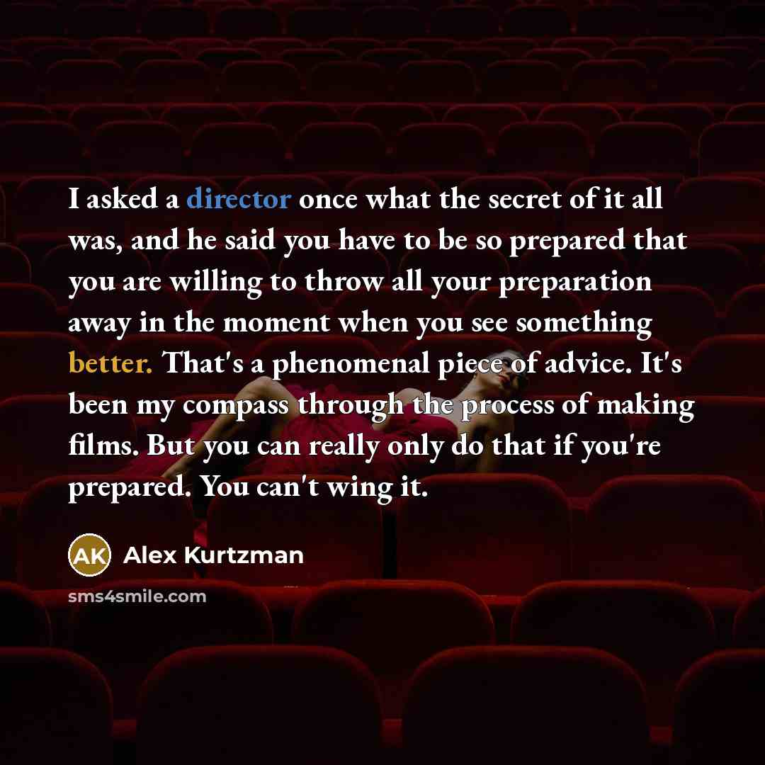 “I asked a director once what the secret of it all was, and he said you have to be so prepared that you are willing to throw all your preparation away in the moment when you see something better. That's a phenomenal piece of advice. It's been my compass through the process of making films. But you…” quote by Alex Kurtzman