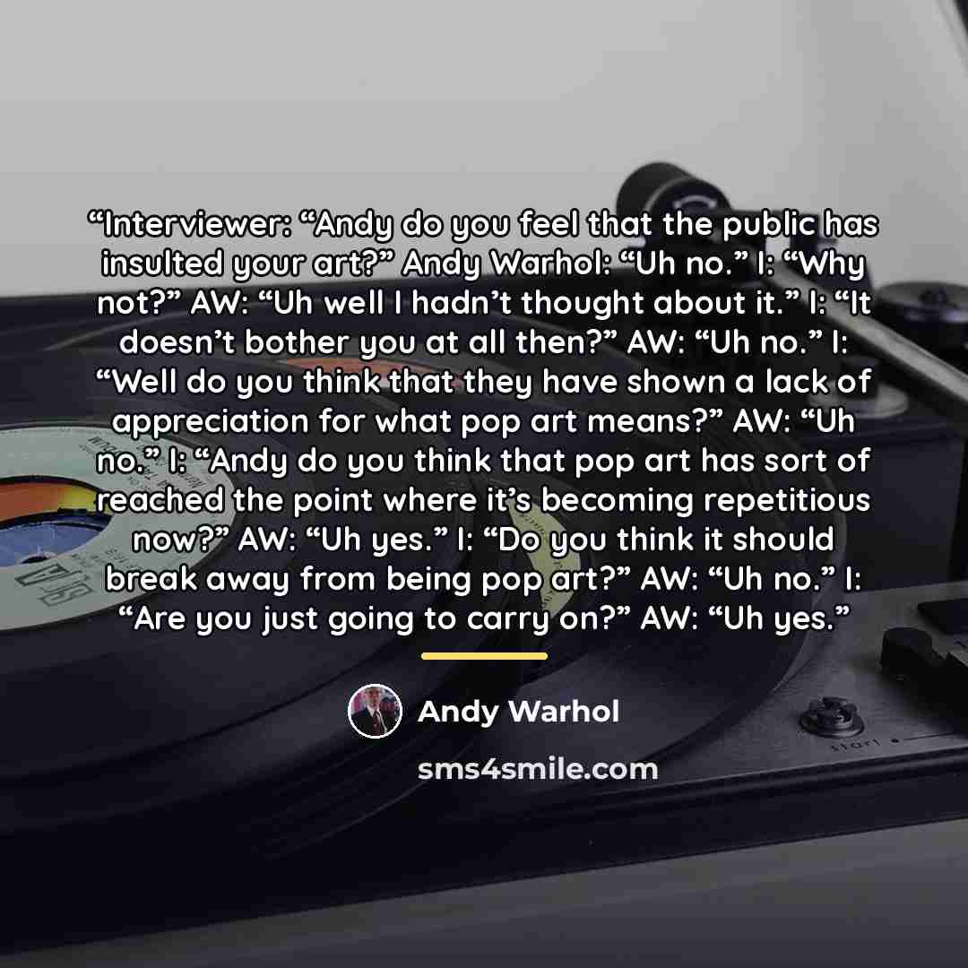 “Interviewer: “Andy do you feel that the public has insulted your art?” Andy Warhol: “Uh no.” I: “Why not?” AW: “Uh well I hadn’t thought about it.” I: “It doesn’t bother you at all then?” AW: “Uh no.” I: “Well do you think that they have shown a lack of appreciation for what pop art means?” AW…” quote by Andy Warhol