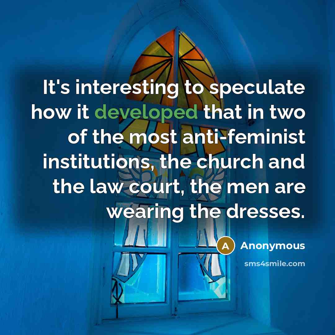“It's interesting to speculate how it developed that in two of the most anti-feminist institutions, the church and the law court, the men are wearing the dresses.” quote by Anonymous