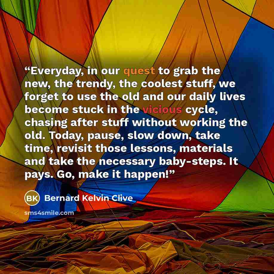“Everyday, in our quest to grab the new, the trendy, the coolest stuff, we forget to use the old and our daily lives become stuck in the vicious cycle, chasing after stuff without working the old. Today, pause, slow down, take time, revisit those lessons, materials and take the necessary…” quote by Bernard Kelvin Clive