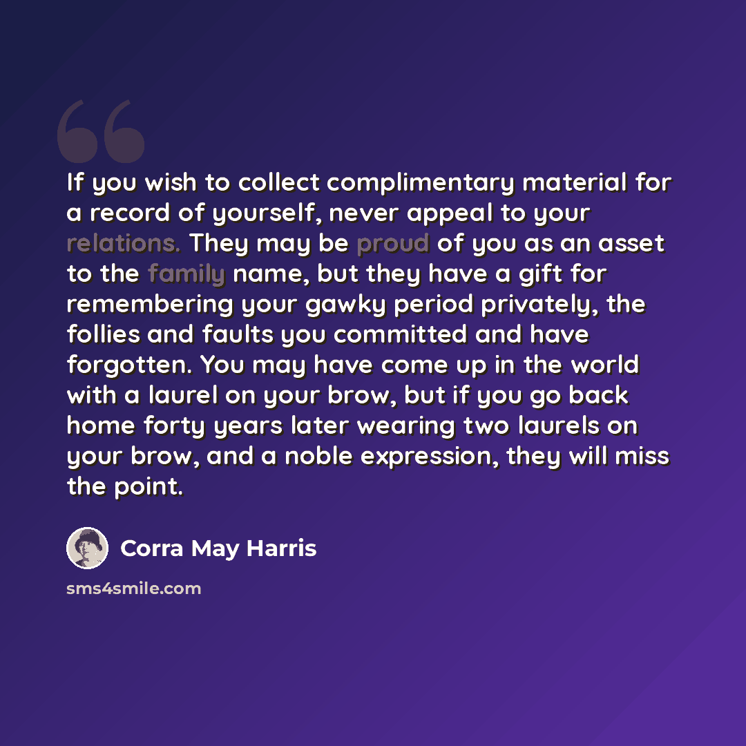 “If you wish to collect complimentary material for a record of yourself, never appeal to your relations. They may be proud of you as an asset to the family name, but they have a gift for remembering your gawky period privately, the follies and faults you committed and have forgotten. You may have…” quote by Corra May Harris
