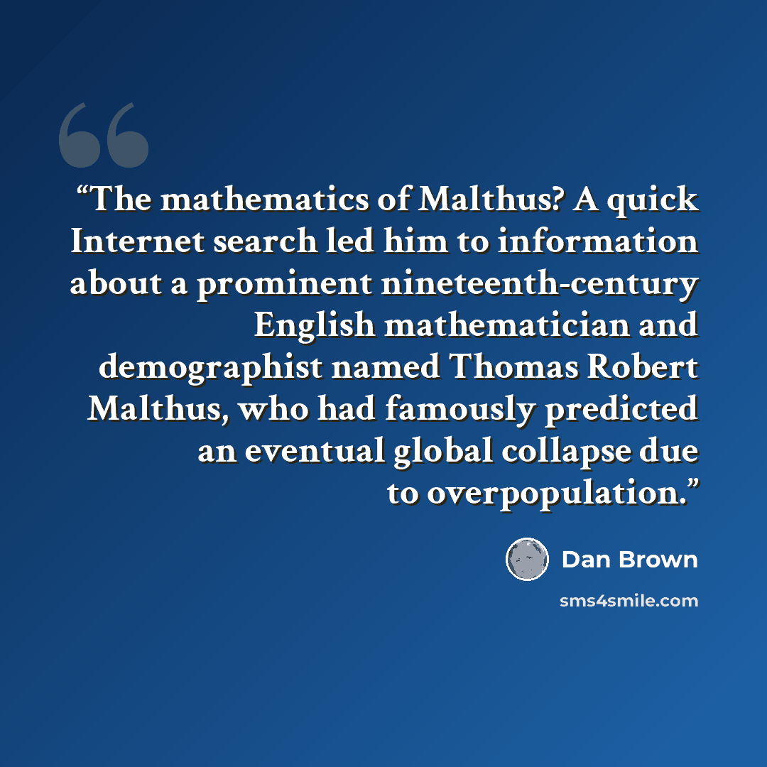“The mathematics of Malthus? A quick Internet search led him to information about a prominent nineteenth-century English mathematician and demographist named Thomas Robert Malthus, who had famously predicted an eventual global collapse due to overpopulation.” quote by Dan Brown