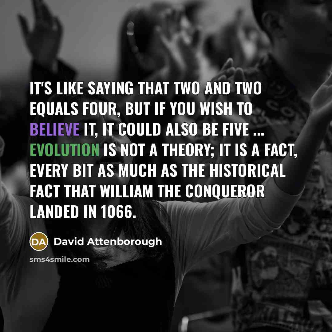 “It's like saying that two and two equals four, but if you wish to believe it, it could also be five ... Evolution is not a theory; it is a fact, every bit as much as the historical fact that William the Conqueror landed in 1066.” quote by David Attenborough