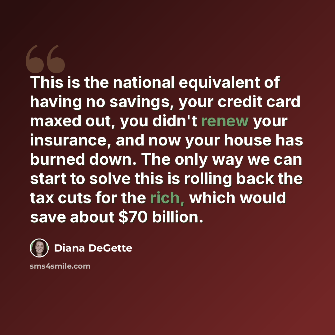 “This is the national equivalent of having no savings, your credit card maxed out, you didn't renew your insurance, and now your house has burned down. The only way we can start to solve this is rolling back the tax cuts for the rich, which would save about $70 billion.” quote by Diana DeGette