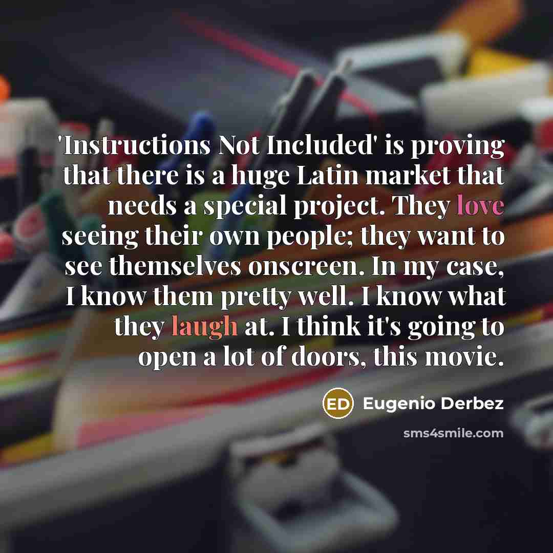“'Instructions Not Included' is proving that there is a huge Latin market that needs a special project. They love seeing their own people; they want to see themselves onscreen. In my case, I know them pretty well. I know what they laugh at. I think it's going to open a lot of doors, this movie.” quote by Eugenio Derbez