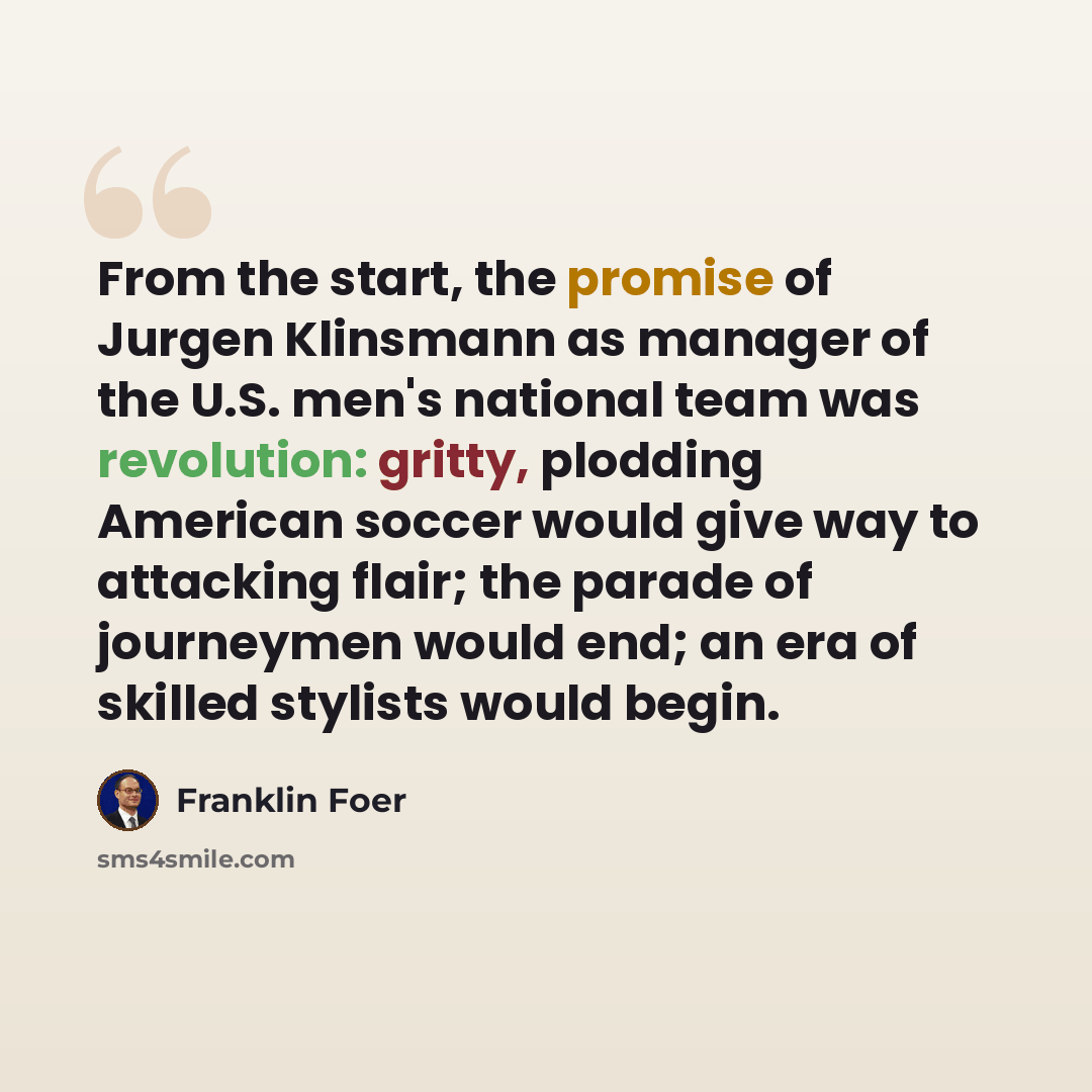 “From the start, the promise of Jurgen Klinsmann as manager of the U.S. men's national team was revolution: gritty, plodding American soccer would give way to attacking flair; the parade of journeymen would end; an era of skilled stylists would begin.” quote by Franklin Foer