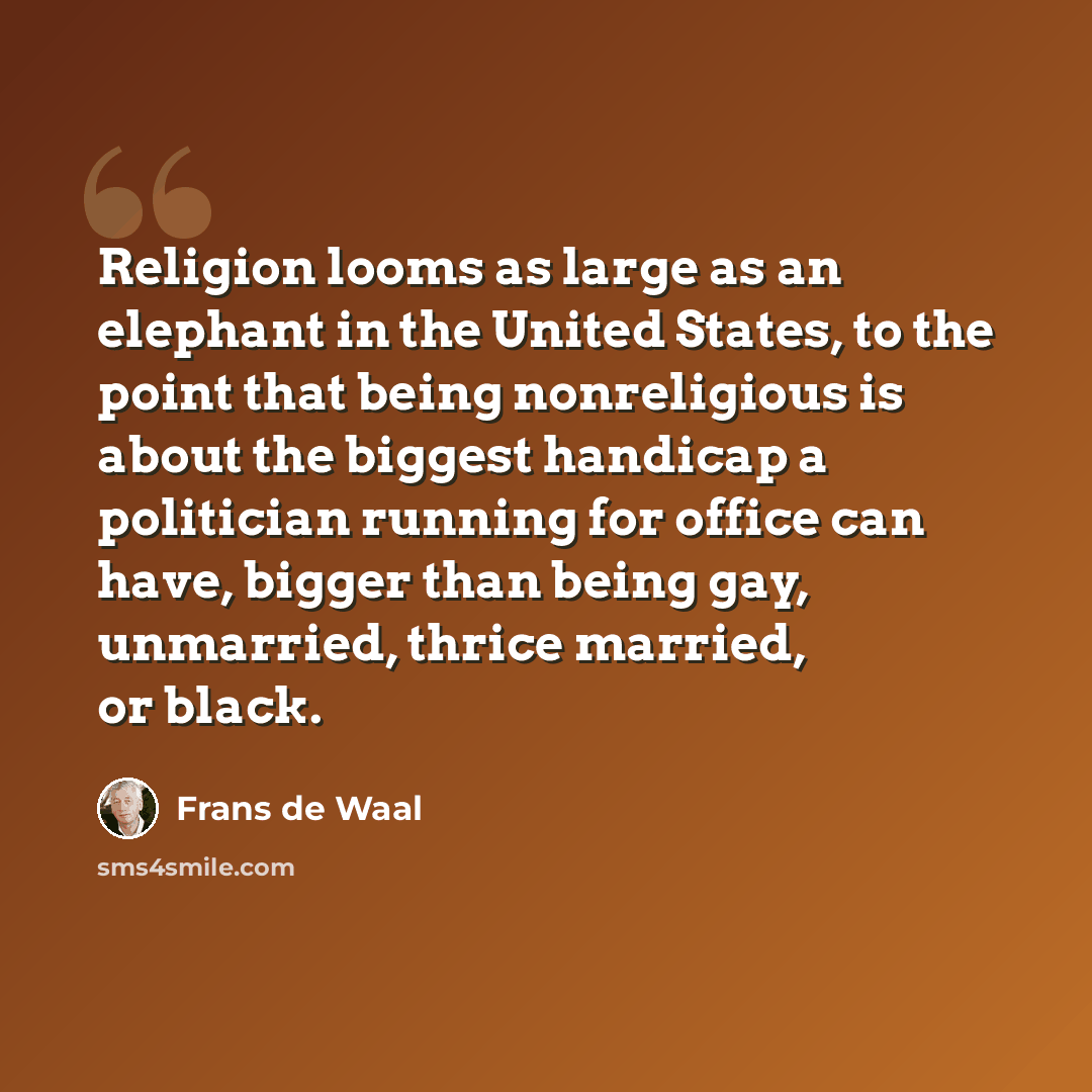 “Religion looms as large as an elephant in the United States, to the point that being nonreligious is about the biggest handicap a politician running for office can have, bigger than being gay, unmarried, thrice married, or black.” quote by Frans de Waal