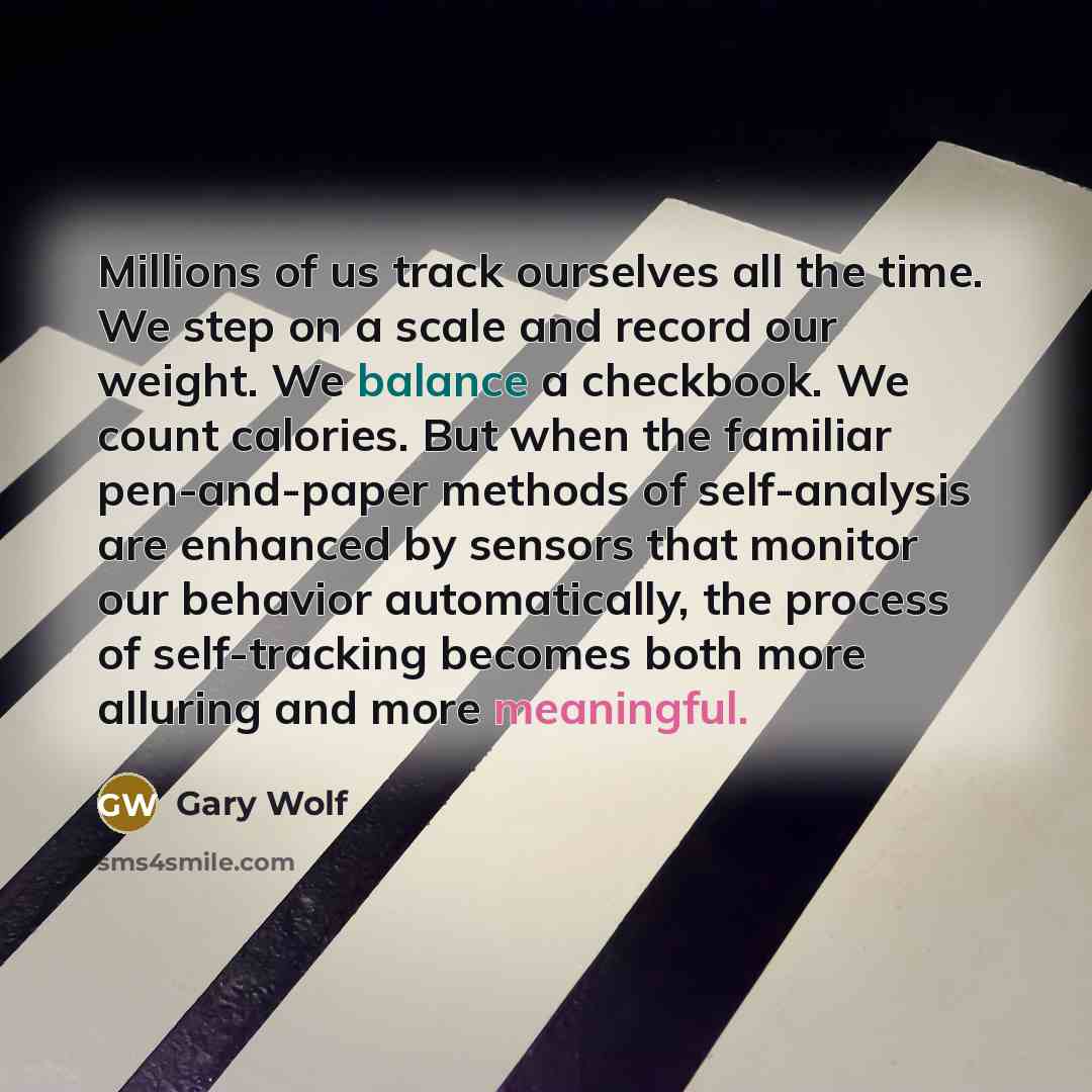 “Millions of us track ourselves all the time. We step on a scale and record our weight. We balance a checkbook. We count calories. But when the familiar pen-and-paper methods of self-analysis are enhanced by sensors that monitor our behavior automatically, the process of self-tracking becomes both…” quote by Gary Wolf
